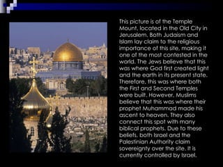 This picture is of the Temple Mount, located in the Old City in Jerusalem. Both Judaism and Islam lay claim to the religious importance of this site, making it one of the most contested in the world. The Jews believe that this was where God first created light and the earth in its present state. Therefore, this was where both the First and Second Temples were built. However, Muslims believe that this was where their prophet Muhammad made his ascent to heaven. They also connect this spot with many biblical prophets. Due to these beliefs, both Israel and the Palestinian Authority claim sovereignty over the site. It is currently controlled by Israel. 