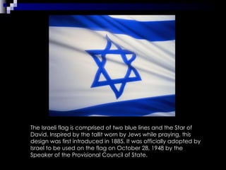 The Israeli flag is comprised of two blue lines and the Star of David. Inspired by the tallit worn by Jews while praying, this design was first introduced in 1885. It was officially adopted by Israel to be used on the flag on October 28, 1948 by the Speaker of the Provisional Council of State.  