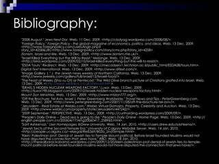 Bibliography: "2008 August."  Jews Next Dor . Web. 11 Dec. 2009. <http://cbdyag.wordpress.com/2008/08/>. "Foreign Policy."  Foreign Policy - the global magazine of economics, politics, and ideas . Web. 13 Dec. 2009. <http://www.foreignpolicy.com/users/login.php?story_id=4258&URL=http://www.foreignpolicy.com/story/cms.php?story_id=4258>. Zionism, Israel and Me . Web. 13 Dec. 2009. <http://www.zionism.me.uk/>. "Israel Killed Everything but the Will to Resist."  Melange . Web. 13 Dec. 2009. <http://isiria.wordpress.com/2009/02/10/israel-killed-everything-but-the-will-to-resist/>. "ESDA Tours."  Redirect . Web. 13 Dec. 2009. <http://mecadserv1.technion.ac.il/public_html/ESDA08/tours.htm>. Digital Text International . Web. 13 Dec. 2009. <http://www.ditext.com/>. "Image Gallery |."  J. the Jewish news weekly of Northern California . Web. 13 Dec. 2009. <http://www.jweekly.com/gallery/full/israel/12/Israeli-food/>. "The Feast of Weeks (Sha vu Ot) or Pentecost."  The Wild Olive branch picture of Christians grafted into Israel . Web. 13 Dec. 2009. < http://www.wildolive.co.uk/shavuot.htm >. "ISRAEL'S HIDDEN NUCLEAR WEAPONS FACTORY."  Luxor . Web. 13 Dec. 2009. <http://luxor198.blogspot.com/2009/10/israels-hidden-nuclear-weapons-factory.html>. Mount Zion Ministries . Web. 13 Dec. 2009. <http://www.mtzion777.org/>. "Off the Brochure: Tel Aviv, Israel | Peter Greenberg Worldwide."  Travel News and Tips - PeterGreenberg.com . Web. 13 Dec. 2009. <http://www.petergreenberg.com/2007/11/28/off-the-brochure-tel-aviv/>. "Jerusalem - Real Estate at Weblo.com."  Weblo Virtual Domains, Property, Celebrity and Auction . Web. 13 Dec. 2009. <http://www.weblo.com/property/state/Jerusalem/447242/>. "2009 September."  PERSPECTIVE . Web. 13 Dec. 2009. <http://curtharding.wordpress.com/2009/09/>. "People's Daily Online -- Dead sea is going to die."  People's Daily Online - Home Page . Web. 13 Dec. 2009. <http://english.people.com.cn/200604/17/eng20060417_258965.html>. "Sarit Ashkenazi."  User Homepages @Drew University . Web. 14 Jan. 2010. <http://users.drew.edu/sashkena/>. "Jewish Sects of the Second Temple Era."  University of Calgary Webdisk Server . Web. 14 Jan. 2010. <http://people.ucalgary.ca/~elsegal/RelS369/B02b_2ndTemple.html>. "Klein: Palestinian prof: Denial of Jewish ties to Temple Mount political. Before Israel founded Muslims would not have disputed the connection that Jews have."  RBO . Web. 18 Jan. 2010. <http://therealbarackobama.wordpress.com/2009/12/20/klein-palestinian-prof-denial-of-jewish-ties-to-temple-mount-political-before-israel-founded-muslims-would-not-have-disputed-the-connection-that-jews-have/>. 