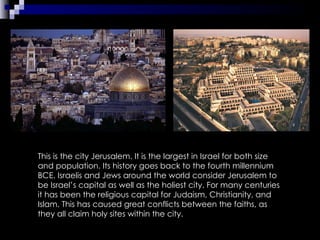 This is the city Jerusalem. It is the largest in Israel for both size and population. Its history goes back to the fourth millennium BCE. Israelis and Jews around the world consider Jerusalem to be Israel’s capital as well as the holiest city. For many centuries it has been the religious capital for Judaism, Christianity, and Islam. This has caused great conflicts between the faiths, as they all claim holy sites within the city. 