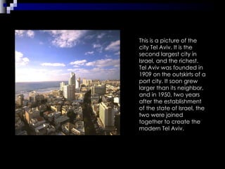 This is a picture of the city Tel Aviv. It is the second largest city in Israel, and the richest. Tel Aviv was founded in 1909 on the outskirts of a port city. It soon grew larger than its neighbor, and in 1950, two years after the establishment of the state of Israel, the two were joined together to create the modern Tel Aviv.  