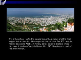 This is the city of Haifa, the largest in northern Israel and the third largest in the country. It has a population of over 264,900 people, mainly Jews and Arabs. Its history dates back to biblical times, but ever since Israel’s establishment in 1948 it has been a part of this small nation. 