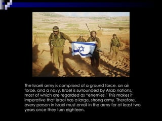 The Israeli army is comprised of a ground force, an air force, and a navy. Israel is surrounded by Arab nations, most of which are regarded as “enemies.” This makes it imperative that Israel has a large, strong army. Therefore, every person in Israel must enroll in the army for at least two years once they turn eighteen.  