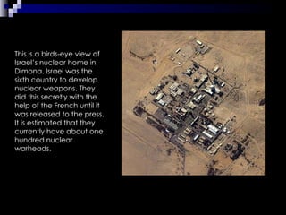 This is a birds-eye view of Israel’s nuclear home in Dimona. Israel was the sixth country to develop nuclear weapons. They did this secretly with the help of the French until it was released to the press. It is estimated that they currently have about one hundred nuclear warheads.  