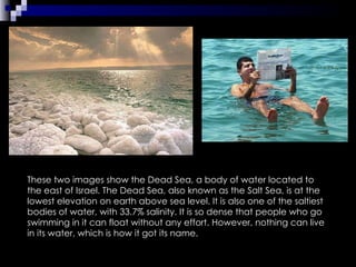 These two images show the Dead Sea, a body of water located to the east of Israel. The Dead Sea, also known as the Salt Sea, is at the lowest elevation on earth above sea level. It is also one of the saltiest bodies of water, with 33.7% salinity. It is so dense that people who go swimming in it can float without any effort. However, nothing can live in its water, which is how it got its name. 