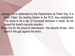 January 1st is celebrated by the Palestinians as Fatah Day. It is
when Fatah, the leading faction in the PLO, was established.
This tends to be a day of increased terrorism in Israel. So we
prayed for Israel's security situation.
Bless You for the physical intercessors - the security forces - who
stand in the gap against the terror.
 
