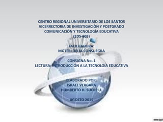 CENTRO REGIONAL UNIVERSITARIO DE LOS SANTOS
VICERRECTORIA DE INVESTIGACIÒN Y POSTGRADO
COMUNICACIÒN Y TECNOLOGÌA EDUCATIVA
(EDS-605)
FACILITADORA:
MGTER: DELIA CONSUEGRA
CONSIGNA No. 1
LECTURA: INTRODUCCIÓN A LA TECNOLOÍA EDUCATIVA
ELABORADO POR:
ISRAEL VERGARA
HUMBERTO H. SUCRE U.
AGOSTO 2015
 