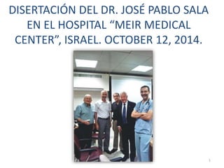 DISERTACIÓN DEL DR. JOSÉ PABLO SALA
EN EL HOSPITAL “MEIR MEDICAL
CENTER”, ISRAEL. OCTOBER 12, 2014.
1
 
