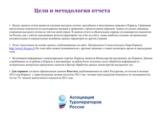 Цели и методология отчета

• Целью данного отчета является изучение въездного потока российских и иностранных граждан в Израиль. Сравнивая
аналогичные показатели по календарным месяцам в сравнении с прошлогодним периодом можно отследить динамику
изменения въездного потока по той или иной стране. В данном отчете в обязательном порядке отслеживаются показатели
по России, как с учѐтом однодневных визитов (круизеров) так и без их учѐта, также наиболее сильные экстремальные
положительные и отрицательные колебания данных параметров по другим странам.

• Отчет подготовлен на основе данных, опубликованных на сайте Центрального Статистического бюро Израиля
http://www1.sbs.gov.il/ На этом сайте можно познакомиться с другими данными, а также посмотреть архив за предыдущие
годы.

• Источником информации о международном туризме Израиля, является Министерство внутренних дел Израиля. Данные
о прибывших из-за рубежа в Израиль и выезжающих за рубеж были получены после обработки информации из
пограничных контрольно-пропускных пунктов в Центре обработки данных министерства внутренних дел.

• Для справки: согласно официальным данным Росстата, опубликованным на сайте Ростуризма, по итогам 6 месяцев
2012 года Израиль с туристическими целями посетили 103,3 тыс. человек (шестнадцатый показатель по посещаемости),
что на 7% меньше аналогичного показателя 2011 года.
 