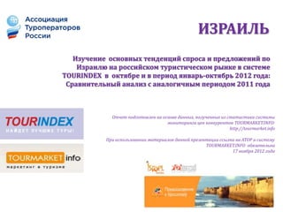 ИЗРАИЛЬ
   Изучение основных тенденций спроса и предложений по
    Израилю на российском туристическом рынке в системе
TOURINDEX в октябре и в период январь-октябрь 2012 года:
 Сравнительный анализ с аналогичным периодом 2011 года



             Отчет подготовлен на основе данных, полученных из статистики системы
                                    мониторинга цен конкурентов TOURMARKET.INFO:
                                                                http://tourmarket.info

           При использовании материалов данной презентации ссылка на АТОР и систему
                                                     TOURMARKET.INFO обязательна
                                                                17 ноября 2012 года
 