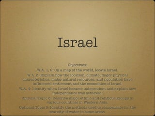 Israel
                             Objectives:
           W.A. 1, 2: On a map of the world, locate Israel.
    W.A. 3: Explain how the location, climate, major physical
 characteristics, major natural resources, and population have
        influenced settlement and the economies of Israel.
W.A. 4: Identify when Israel became independent and explain how
                    independence was achieved.
 Optional Topic 3: Describe major ethnic and religious groups in
                 various countries in Western Asia.
Optional Topic 5: Identify the methods used to compensate for the
                  scarcity of water in some areas.
 