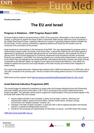 Country press pack


                                    The EU and Israel

Progress in Relations – ENP Progress Report 2009
EU-Israel bilateral relations remained strong in 2009. At the same time, deterioration in the overall political
context, in particular as regards the Gaza conflict in December 2008-January 2009 and a lack of progress in
the Middle East Peace Process, negatively affected the process of upgrading bilateral relations between the
EU and Israel. The EU remains committed to upgrading relations with Israel but the situation was not
conducive to the resumption of the process.

Israel remained an active partner in the framework of the ENP. This was demonstrated by progress made in
implementing a large number of priorities of the Action Plan. In November 2009 the EU and Israel signed an
agreement on agricultural, processed agricultural and fish and fishery products, which entered into force in
January 2010. An EU-Israel agreement on Conformity Assessment and Acceptance (ACAA) of Industrial
Products was initialled in June 2009. Four twinning projects are currently being implemented in areas covered
by the Action Plan and selected by the Israeli authorities. International democracy indexes rank Israel at levels
comparable to EU Member States. As regards human rights and fundamental freedoms, more efforts are
needed to address the economic and social situation of the Arab minority and enhance their integration in
Israeli society.

As a result of the global slow-down, bilateral trade started to fall in 2008 and bottomed out in 2009 with a fall of
over 20% compared to the previous year. The EU is Israel’s first trading partner (around 1/3 of overall Israel’s
trade).

2009 Israel country progress report http://ec.europa.eu/world/enp/pdf/progress2010/sec10_520_en.pdf


Israel National Indicative Programme (NIP)
The overall budget for bilateral EU assistance to Israel under the European Neighbourhood and Partnership
Instrument (ENPI) will amount to €6 million in 2011-2013, according to the country’s National Indicative
Programme (NIP). This allocation will be used to support the implementation of the joint priorities agreed in the
EU-Israel ENP Action Plan and includes:

     •   Acquis-related activities in key ministries in areas such as trade, customs, veterinary and
         phytosanitary matters, justice and home affairs, internal market issues, transport, energy,
         environment, and “people-to-people” contacts, etc.;
     •   Activities in the field of higher education, in particular with a view to aligning education and training
         policies in a global knowledge based economy;
     •   Events for the exchange and dissemination of information on acquis - and ENP Action Plan issues.

ENPI Info Centre Israel NIP wrap up
 