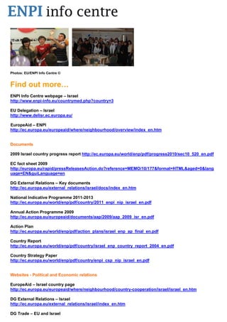 Photos: EU/ENPI Info Centre ©


Find out more…
ENPI Info Centre webpage – Israel
http://www.enpi-info.eu/countrymed.php?country=3

EU Delegation – Israel
http://www.delisr.ec.europa.eu/

EuropeAid – ENPI
http://ec.europa.eu/europeaid/where/neighbourhood/overview/index_en.htm


Documents

2009 Israel country progress report http://ec.europa.eu/world/enp/pdf/progress2010/sec10_520_en.pdf

EC fact sheet 2009
http://europa.eu/rapid/pressReleasesAction.do?reference=MEMO/10/177&format=HTML&aged=0&lang
uage=EN&guiLanguage=en

DG External Relations – Key documents
http://ec.europa.eu/external_relations/israel/docs/index_en.htm

National Indicative Programme 2011-2013
http://ec.europa.eu/world/enp/pdf/country/2011_enpi_nip_israel_en.pdf

Annual Action Programme 2009
http://ec.europa.eu/europeaid/documents/aap/2009/aap_2009_isr_en.pdf

Action Plan
http://ec.europa.eu/world/enp/pdf/action_plans/israel_enp_ap_final_en.pdf

Country Report
http://ec.europa.eu/world/enp/pdf/country/israel_enp_country_report_2004_en.pdf

Country Strategy Paper
http://ec.europa.eu/world/enp/pdf/country/enpi_csp_nip_israel_en.pdf


Websites - Political and Economic relations

EuropeAid – Israel country page
http://ec.europa.eu/europeaid/where/neighbourhood/country-cooperation/israel/israel_en.htm

DG External Relations – Israel
http://ec.europa.eu/external_relations/israel/index_en.htm

DG Trade – EU and Israel
 