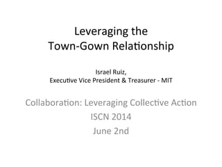 Leveraging	
  the	
  	
  
Town-­‐Gown	
  Rela3onship	
  
	
  
Israel	
  Ruiz,	
  
Execu3ve	
  Vice	
  President	
  &	
  Treasurer	
  -­‐	
  MIT	
  
Collabora3on:	
  Leveraging	
  Collec3ve	
  Ac3on	
  
ISCN	
  2014	
  
June	
  2nd	
  
 