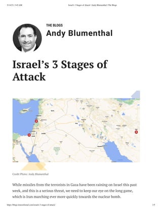 5/14/23, 3:45 AM Israel's 3 Stages of Attack | Andy Blumenthal | The Blogs
https://blogs.timesofisrael.com/israels-3-stages-of-attack/ 1/5
THE BLOGS
Andy Blumenthal
Leadership With Heart
Israel’s 3 Stages of
Attack
Credit Photo: Andy Blumenthal
While missiles from the terrorists in Gaza have been raining on Israel this past
week, and this is a serious threat, we need to keep our eye on the long game,
which is Iran marching ever more quickly towards the nuclear bomb.
 