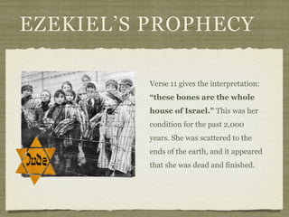 EZEKIEL’S PROPHECY

          Verse 11 gives the interpretation:
          “these bones are the whole
          house of Israel.” This was her
          condition for the past 2,000
          years. She was scattered to the
          ends of the earth, and it appeared
          that she was dead and finished.
 