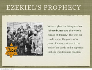 EZEKIEL’S PROPHECY

                           Verse 11 gives the interpretation:
                           “these bones are the whole
                           house of Israel.” This was her
                           condition for the past 2,000
                           years. She was scattered to the
                           ends of the earth, and it appeared
                           that she was dead and finished.




Monday, October 11, 2010
 