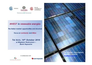 INVEST in renewable energies

The Italian market: opportunities and structure

       Focus on Lombardy and Milan



     Tel Aviv, 14 th October 2010
          at Migdalei Rubinstein –
               Bank Hapoalim




                                                  For further information:
                                                  Tel. 00972-3-5164292
                 In collaboration with            info@italia-israel.com
 