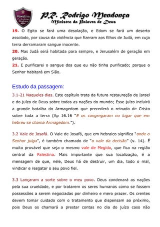 19. O Egito se fará uma desolação, e Edom se fará um deserto
assolado, por causa da violência que fizeram aos filhos de Judá, em cuja
terra derramaram sangue inocente.
20. Mas Judá será habitada para sempre, e Jerusalém de geração em
geração.
21. E purificarei o sangue dos que eu não tinha purificado; porque o
Senhor habitará em Sião.
Estudo da passagem:
3.1-21 Naqueles dias. Este capítulo trata da futura restauração de Israel
e do juízo de Deus sobre todas as nações do mundo; Esse juízo incluirá
a grande batalha do Armagedom que precederá o reinado de Cristo
sobre toda a terra (Ap 16.16 “E os congregaram no lugar que em
hebreu se chama Armagedom.”).
3.2 Vale de Josafá. O Vale de Josafá, que em hebraico significa “onde o
Senhor julga”, é também chamado de “o vale da decisão” (v. 14). É
muito provável que seja o mesmo vale de Megido, que fica na região
central da Palestina. Mais importante que sua localização, é a
mensagem de que, nele, Deus há de destruir, um dia, todo o mal,
vindicar e resgatar o seu povo fiel.
3.3 Lançaram a sorte sobre o meu povo. Deus condenará as nações
pela sua crueldade, e por tratarem os seres humanos como se fossem
possessões a serem negociadas por dinheiro e mero prazer. Os crentes
devem tomar cuidado com o tratamento que dispensam ao próximo,
pois Deus os chamará a prestar contas no dia do juízo caso não
PR. Rodrigo MendonçaPR. Rodrigo Mendonça
Ministro da Palavra de DeusMinistro da Palavra de Deus
 