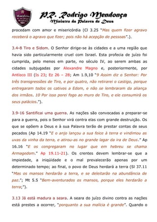 procedam com amor e misericórdia (Cl 3.25 “Mas quem fizer agravo
receberá o agravo que fizer; pois não há acepção de pessoas”.).
3.4-8 Tiro e Sidom. O Senhor dirige-se às cidades e a uma região que
havia sido particularmente cruel com Israel. Esta profecia de juízo foi
cumprida, pelo menos em parte, no século IV, ao serem ambas as
cidades subjugadas por Alexandre Magno e, posteriormente, por
Antíoco III (Is 23; Ez 26 – 28; Am 1.9,10 “9 Assim diz o Senhor: Por
três transgressões de Tiro, e por quatro, não retirarei o castigo, porque
entregaram todos os cativos a Edom, e não se lembraram da aliança
dos irmãos. 10 Por isso porei fogo ao muro de Tiro, e ele consumirá os
seus palácios.”).
3.9-16 Santificai uma guerra. As nações são convocadas a preparar-se
para a guerra, pois o Senhor virá contra elas com grande destruição. Os
que se opõem a Deus e à sua Palavra terão de prestar contas de seus
pecados (Ap 14.19 “E o anjo lançou a sua foice à terra e vindimou as
uvas da vinha da terra, e atirou-as no grande lagar da ira de Deus.” Ap
16.16 “E os congregaram no lugar que em hebreu se chama
Armagedom.” Ap 19.11-21). Os crentes devem lembrar-se que a
impiedade, a iniqüidade e o mal prevalecerão apenas por um
determinado tempo; ao final, o povo de Deus herdará a terra (Sl 37.11
“Mas os mansos herdarão a terra, e se deleitarão na abundância de
paz.”; Mt 5.5 “Bem-aventurados os mansos, porque eles herdarão a
terra;”).
3.13 Já está madura a seara. A seara do juízo divino contra as nações
está prestes a ocorrer, “porquanto a sua malícia é grande”. Quando o
PR. Rodrigo MendonçaPR. Rodrigo Mendonça
Ministro da Palavra de DeusMinistro da Palavra de Deus
 
