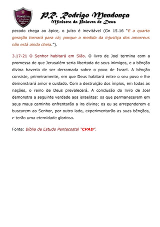 pecado chega ao ápice, o juízo é inevitável (Gn 15.16 “E a quarta
geração tornará para cá; porque a medida da injustiça dos amorreus
não está ainda cheia.”).
3.17-21 O Senhor habitará em Sião. O livro de Joel termina com a
promessa de que Jerusalém seria libertada de seus inimigos, e a bênção
divina haveria de ser derramada sobre o povo de Israel. A bênção
consiste, primeiramente, em que Deus habitará entre o seu povo e lhe
demonstrará amor e cuidado. Com a destruição dos ímpios, em todas as
nações, o reino de Deus prevalecerá. A conclusão do livro de Joel
demonstra a seguinte verdade aos israelitas: os que permanecerem em
seus maus caminho enfrentarão a ira divina; os eu se arrependerem e
buscarem ao Senhor, por outro lado, experimentarão as suas bênçãos,
e terão uma eternidade gloriosa.
Fonte: Bíblia de Estudo Pentecostal “CPAD”.
PR. Rodrigo MendonçaPR. Rodrigo Mendonça
Ministro da Palavra de DeusMinistro da Palavra de Deus
 