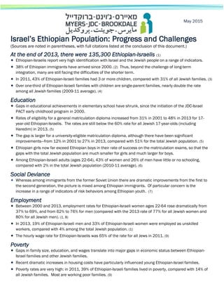 Israel’s Ethiopian Population: Progress and Challenges
(Sources are noted in parentheses, with full citations listed at the conclusion of this document.)
At the end of 2013, there were 135,300 Ethiopian-Israelis (1)
 Ethiopian-Israelis report very high identification with Israel and the Jewish people on a range of indicators.
 38% of Ethiopian immigrants have arrived since 2000. (2) Thus, beyond the challenge of long-term
integration, many are still facing the difficulties of the shorter term.
 In 2011, 43% of Ethiopian-Israeli families had 3 or more children, compared with 31% of all Jewish families. (3)
 Over one-third of Ethiopian-Israeli families with children are single-parent families, nearly double the rate
among all Jewish families (2009-11 average). (4)
Education
 Gaps in educational achievements in elementary school have shrunk, since the initiation of the JDC-Israel
PACT early childhood program in 2000.
 Rates of eligibility for a general matriculation diploma increased from 31% in 2001 to 48% in 2013 for 17-
year-old Ethiopian-Israelis. The rates are still below the 60% rate for all Jewish 17-year-olds (including
Haredim) in 2013. (5)
 The gap is larger for a university-eligible matriculation diploma, although there have been significant
improvements—from 12% in 2001 to 27% in 2013, compared with 51% for the total Jewish population. (5)
 Ethiopian girls now far exceed Ethiopian boys in their rate of success on the matriculation exams, so that the
gaps with the total Jewish population are much smaller for girls and much larger for boys.
 Among Ethiopian-Israeli adults (ages 22-64), 43% of women and 26% of men have little or no schooling,
compared with 2% in the total Jewish population (2010-11 average). (6)
Social Deviance
 Whereas among immigrants from the former Soviet Union there are dramatic improvements from the first to
the second generation, the picture is mixed among Ethiopian immigrants. Of particular concern is the
increase in a range of indicators of risk behaviors among Ethiopian youth. (7)
Employment
 Between 2000 and 2013, employment rates for Ethiopian-Israeli women ages 22-64 rose dramatically from
37% to 69%, and from 62% to 76% for men (compared with the 2013 rate of 77% for all Jewish women and
80% for all Jewish men). (1, 8)
 In 2013, 19% of Ethiopian-Israeli men and 33% of Ethiopian-Israeli women were employed as unskilled
workers, compared with 4% among the total Jewish population. (1)
 The hourly wage rate for Ethiopian-Israelis was 65% of the rate for all Jews in 2011. (9)
Poverty
 Gaps in family size, education, and wages translate into major gaps in economic status between Ethiopian-
Israel families and other Jewish families.
 Recent dramatic increases in housing costs have particularly influenced young Ethiopian-Israel families.
 Poverty rates are very high: in 2011, 39% of Ethiopian-Israeli families lived in poverty, compared with 14% of
all Jewish families. Most are working poor families. (9)
May 2015
 