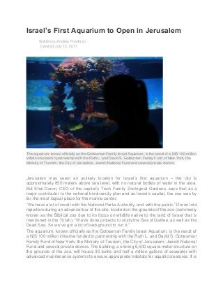 Israel’s First Aquarium to Open in Jerusalem
Written by Andrew Friedman
Created: July 12, 2017
The aquarium, known officially as the Gottesman Family Israel Aquarium, is the result of a NIS 100 million
initiative funded in partnership with the Ruth L. and David S. Gottesman Family Fund of New York, the
Ministry of Tourism, the City of Jerusalem, Jewish National Fund and several private donors.
Jerusalem may seem an unlikely location for Israel’s first aquarium – the city is
approximately 850 meters above sea level, with no natural bodies of water in the area.
But Shai Doron, CEO of the capital’s Tisch Family Zoological Gardens, says that as a
major contributor to the national biodiversity plan and as Israel’s capital, the zoo was by
far the most logical place for the marine center.
“We have a lot of credit with the National Parks Authority, and with the public,” Doron told
reporters during an advance tour of the site, located on the grounds of the zoo (commonly
known as the Biblical zoo due to its focus on wildlife native to the land of Israel that is
mentioned in the Torah). “We’ve done projects to study the Sea of Galilee, as well as the
Dead Sea. So we’ve got a lot of background to run it.”
The aquarium, known officially as the Gottesman Family Israel Aquarium, is the result of
a NIS 100 million initiative funded in partnership with the Ruth L. and David S. Gottesman
Family Fund of New York, the Ministry of Tourism, the City of Jerusalem, Jewish National
Fund and several private donors. The building, a shining 6,500 square meter structure on
the grounds of the zoo, will house 30 tanks and half a million gallons of seawater with
advanced maintenance systems to ensure appropriate habitats for aquatic creatures. It is
 