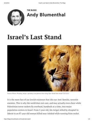 5/15/2021 Israel's Last Stand | Andy Blumenthal | The Blogs
https://blogs.timesofisrael.com/israels-last-stand/ 1/4
THE BLOGS
Andy Blumenthal
Israel’s Last Stand
Source Photo: Pixabay, https://pixabay.com/photos/lion-king-face-head-lion-head-2327225/
It is the mere fact of our Jewish existence that irks our Anti-Semitic, terrorist
enemies. This is why the world does not care, and may actually even cheer while
Palestinian terror rockets y overhead, hundreds at a time, into major
population centers in Israel. From 5-year old, Ido Avigal, killed by shrapnel in
Sderot to an 87-year old woman killed near Ashdod while running from rocket
 
