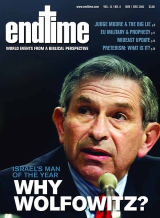 www.endtime.com   VOL. 13 / NO. 6   NOV / DEC 2003   $3.00




                                              JUDGE MOORE & THE BIG LIE p.8
                                                EU MILITARY & PROPHECY p.11
                                                        MIDEAST UPDATE p.14
WORLD EVENTS FROM A BIBLICAL PERSPECTIVE
WORLD EVENTS FROM A BIBLICAL PERSPECTIVE         PRETERISM: WHAT IS IT? p.28




  ISRAEL’S MAN
  OF THE YEAR

   WHY
   WOLFOWITZ?
 