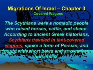 Migrations Of Israel – Chapter 3
             Covered Wagons

 The Scythians were a nomadic people
  who raised horses, cattle, and sheep.
 According to ancient Greek historians,
   Scythians traveled in tent-covered
 wagons, spoke a form of Persian, and
fought with short bows and arrows from
              horseback

                                    101
 
