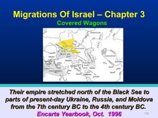 Migrations Of Israel – Chapter 3
                 Covered Wagons




 Their empire stretched north of the Black Sea to
parts of present-day Ukraine, Russia, and Moldova
 from the 7th century BC to the 4th century BC.
           Encarta Yearbook, Oct. 1996         102
 