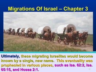 Migrations Of Israel – Chapter 3




Ultimately, these migrating Israelites would become
known by a single, new name. This eventuality was
prophesied in various places, such as Isa. 62:2, Isa.
65:15, and Hosea 2:1.                              11
 