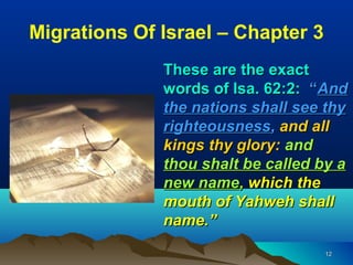 Migrations Of Israel – Chapter 3
              These are the exact
              words of Isa. 62:2: “And
              the nations shall see thy
              righteousness, and all
              kings thy glory: and
              thou shalt be called by a
              new name, which the
              mouth of Yahweh shall
              name.”
                                   12
 