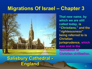 Migrations Of Israel – Chapter 3
                        That new name, by
                        which we are still
                        called today, is
                        “Christians,” and the
                        “righteousness”
                        being referred to is
                        Christian
                        jurisprudence, which
                        was and is the
                        foundation of
                        Christian civilization.
Salisbury Cathedral -
      England                              13
 