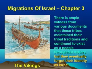 Migrations Of Israel – Chapter 3
                   There is ample
                   witness from
                   various documents
                   that these tribes
                   maintained their
                   tribal traditions and
                   continued to exist
                   as a people
                   throughout history,
                   but they eventually
                   forgot their Identity
  The Vikings      as Israel.          15
 