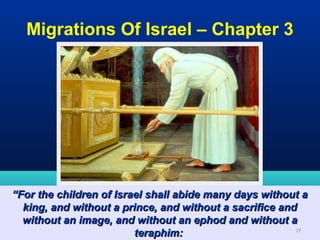 Migrations Of Israel – Chapter 3




“For the children of Israel shall abide many days without a
  king, and without a prince, and without a sacrifice and
  without an image, and without an ephod and without a
                         teraphim:                       17
 