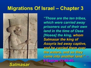 Migrations Of Israel – Chapter 3
               “Those are the ten tribes,
               which were carried away
               prisoners out of their own
               land in the time of Osea
               [Hosea] the king, whom
               Salmasar the king of
               Assyria led away captive,
               and he carried them over
               the waters, and so they
               came into another land.” -
               II Esdras 13:40-45.
Salmasar                              19
 