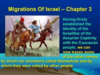 Migrations Of Israel – Chapter 3
                                 Having firmly
                                 established the
                                 Identity of the
                                 Israelites of the
                                 Assyrian Captivity
                                 with the Caucasian
                                 people, we can
                                 now traces some
                                 of the other names
by which our ancestors called themselves and by
which they were called by other people.
                                               27
 
