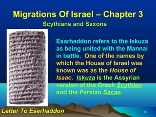 Migrations Of Israel – Chapter 3
             Scythians and Saxons

                 Esarhaddon refers to the Iskuza
                 as being united with the Mannai
                 in battle. One of the names by
                 which the House of Israel was
                 known was as the House of
                 Isaac. Iskuza is the Assyrian
                 version of the Greek Scythian
                 and the Persian Sacae.


Letter To Esarhaddon                          29
 