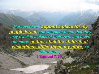  Moreover I will appoint a place for my
people Israel, and will plant them, that they
may dwell in a place of their own, and move
 no more; neither shall the children of
 wickedness afflict them any more, as
                 beforetime,
               I Samuel 7:10.


                                                3
 