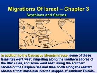 Migrations Of Israel – Chapter 3
                Scythians and Saxons




In addition to the Caucasus Mountain route, some of these
Israelites went west, migrating along the southern shores of
the Black Sea, and some went east, along the southern
shores of the Caspian Sea and then north along the eastern
shores of that same sea into the steppes of southern Russia.
                                                         32
 