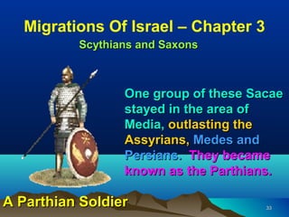 Migrations Of Israel – Chapter 3
          Scythians and Saxons



                 One group of these Sacae
                 stayed in the area of
                 Media, outlasting the
                 Assyrians, Medes and
                 Persians. They became
                 known as the Parthians.

A Parthian Soldier                    33
 