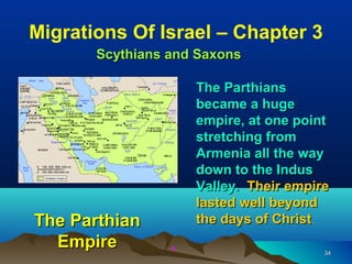 Migrations Of Israel – Chapter 3
       Scythians and Saxons

                     The Parthians
                     became a huge
                     empire, at one point
                     stretching from
                     Armenia all the way
                     down to the Indus
                     Valley. Their empire
                     lasted well beyond
The Parthian         the days of Christ.
  Empire         x
                                        34
 