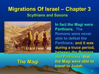 Migrations Of Israel – Chapter 3
       Scythians and Saxons

                    In fact the Magi were
                    Parthians. The
                    Romans were never
                    able to defeat the
                    Parthians; and it was
                    during a truce period,
                    between the Romans
                    and Parthians, that
   The Magi         the Magi were able to
                    travel to Judah. .
                                        35
 