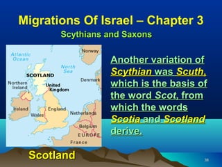 Migrations Of Israel – Chapter 3
       Scythians and Saxons

                 Another variation of
                 Scythian was Scuth,
                 which is the basis of
                 the word Scot, from
                 which the words
                 Scotia and Scotland
                 derive.

 Scotland                            38
 