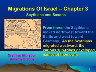 Migrations Of Israel – Chapter 3
           Scythians and Saxons


                     From there, the Scythians
                     moved northwest toward the
                     Baltic and west toward
                     Germany. As the Scythians
                     migrated westward, the
                     various sub-tribes developed
Scythian Migration   names of their own.
 towards Europe

                                             40
 