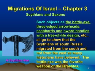 Migrations Of Israel – Chapter 3
            Scythians and Saxons

                 Such objects as the battle-axe,
                 three-edged arrowheads,
                 scabbards and sword handles
                 with a tree-of-life design, etc.,
                 all go to show that the
                 Scythians of south Russia
                 migrated from the south and
                 not from the east as many
                 historians have believed. The
A Scythian Axe
                 battle-axe was the favorite
                 weapon of the Israelites.       42
 