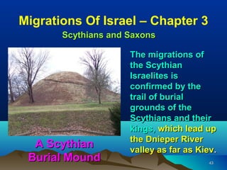 Migrations Of Israel – Chapter 3
       Scythians and Saxons

                     The migrations of
                     the Scythian
                     Israelites is
                     confirmed by the
                     trail of burial
                     grounds of the
                     Scythians and their
                     kings, which lead up
                     the Dnieper River
  A Scythian         valley as far as Kiev.
 Burial Mound                            43
 