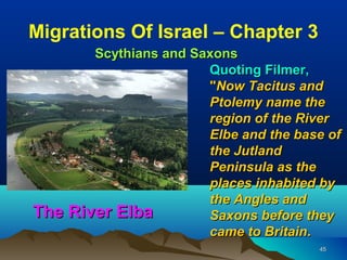 Migrations Of Israel – Chapter 3
       Scythians and Saxons
                       Quoting Filmer,
                       "Now Tacitus and
                       Ptolemy name the
                       region of the River
                       Elbe and the base of
                       the Jutland
                       Peninsula as the
                       places inhabited by
                       the Angles and
The River Elba         Saxons before they
                       came to Britain.
                                       45
 