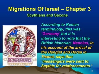 Migrations Of Israel – Chapter 3
       Scythians and Saxons

             According to Roman
             terminology, this was
             `Germany' but it is
             interesting to note that the
             British historian, Nennius, in
             his account of the arrival of
             the Hengist and Horsa in
             Thanet, says that
             `messengers were sent to
             Scythia for reinforcements.’
                                         46
 